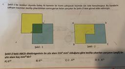 4.
Şekil-1'de renkleri dışında özdeş iki karenin bir kısmı çakışacak biçimde üst üste konulmuştur. Bu karelerin
çakışan kısımları kesilip çıkarıldıktan sonra geriye kalan parçalar ile şekil-2'deki görsel elde edilmiştir.
Şekil - 1
A
B) 611
B
Şekil -2
Şekil-2'deki ABCD dikdörtgeninin ön yüz alanı 2164 mm² olduğuna göre kesilip çıkarılan parçanın (yeşil) ön
yüz alanı kaç mm²'dir?
A) 610
C) 2.610
C
D) 3.611