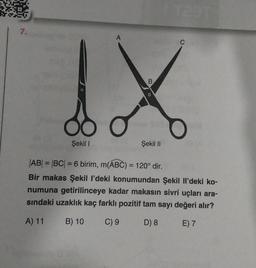 7.
A
dox
O
Şekil II
Şekil 1
B
|AB| = |BC| = 6 birim, m(ABC) = 120° dir.
1
C
Bir makas Şekil I'deki konumundan Şekil Il'deki ko-
numuna getirilinceye kadar makasın sivri uçları ara-
sındaki uzaklık kaç farklı pozitif tam sayı değeri alır?
A) 11
B) 10
C) 9
D) 8
E) 7