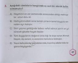 3. Aşağıdaki cümlelerin hangisinde eş sesli bir sözcük kulla-
nılmamıştır?
A) Hayatının en zor zamanında annesinden aldığı mektup-
lar umut dolu idi.
B) Edebiyatımızdaki anne temalı şiirlerin temel duygusu an-
neden ayrı kalıştır.
C) Dört yaşına geldiğinde babası vefat edince şairin on yıl
sürecek göçebe hayatı başlar.
D) Tüm duygularını doğanın aracılığı ile dışa vuran Ahmet
Haşim, dış evreni, iç evreninin temsilcisi kılmıştır.
E) Yazın bahçelerde, yaz odalarında, kışın kış odalarında öz-
gürce büyüyordu.
27