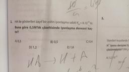 2. HA ile gösterilen zayıf bir asitin iyonlaşma sabiti K₂ = 8.10% tir.
-
Buna göre 0,5M'lık çözeltisinde iyonlaşma derecesi kaç-
tir?
A) 0,3
D) 1,2
10 life
B) 0,5
E) 1,6
C) 0,4
HA→H+A
6
5.
Standart koşullarda
H iyonu derişimi 5.
çözünmüştür? (NH₂=
A) 3,2/103
Ding