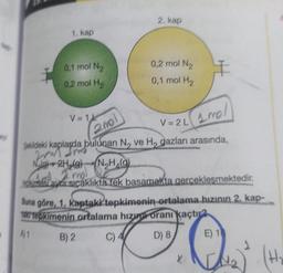 by
1. kap
0,1 mol N₂
0,2 mol H₂
V=1
2. kap
0,2 mol N₂
0,1 mol H₂
200l
V=2L 100/
Şekildeki kaplarda bulunan N, ve H, gazları arasında,
form from
201
g) + 2H₂(g) (N₂H (9)
la I mo
ekime aynı sıcaklıkta tek basamakta gerçekleşmektedir.
Buna göre, 1, kaptaki tepkimenin ortalama hızının 2. kap-
tak tepkimenin ortalama hizua oranı kaçtır
A1
B) 2
C) 4
D) 8
X.
E) 16
H.