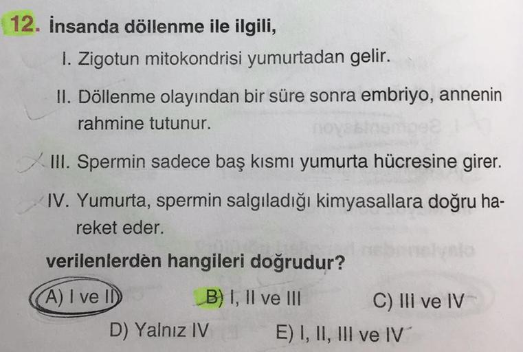 12. İnsanda döllenme ile ilgili,
1. Zigotun mitokondrisi yumurtadan gelir.
II. Döllenme olayından bir süre sonra embriyo, annenin
rahmine tutunur.
no
XIII. Spermin sadece baş kısmı yumurta hücresine girer.
IV. Yumurta, spermin salgıladığı kimyasallara doğr