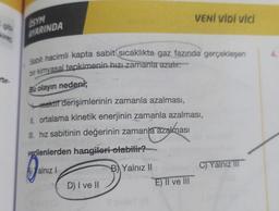 kire
rur-
ÖSYM
AYARINDA
Sabit hacimli kapta sabit sıcaklıkta gaz fazında gerçekleşen
bir kimyasal tepkimenin hızı zamanla azalır.
Bu olayın nedeni;
reaktif derişimlerinin zamanla azalması,
IL ortalama kinetik enerjinin zamanla azalması,
hız sabitinin değerinin zamanla azalması
verilenlerden hangileri olabilir?
alnız 1
B Yalnız II
D) I ve II
VENİ VİDİ VİCİ
E) II ve III
C) Yalnız III