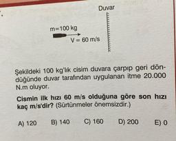 m=100 kg
Duvar
V = 60 m/s
Şekildeki 100 kg'lık cisim duvara çarpıp geri dön-
düğünde duvar tarafından uygulanan itme 20.000
N.m oluyor.
Cismin ilk hızı 60 m/s olduğuna göre son hızı
kaç m/s'dir? (Sürtünmeler önemsizdir.)
A) 120 B) 140
C) 160 D) 200
E) O