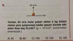 9.
A) 40
20 m/s
Yerden 20 m/s hızla yukarı atılan 4 kg kütleli
cisme yere çarpıncaya kadar geçen sürede etki
eden itme kaç N.s'dir? (g = 10 m/s², sürtünmeler
önemsizdir.)
B) 80
7777 Yer
C) 100
D) 120
E) 160