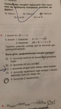 alizor
Verilenlerden hangileri tepkimenin hem hızını
hem de aktifleşmiş kompleksin enerjisini de-
ğiştirir?
A) Yalnız I
B) Yalnız
D) I ve III
5. 1. durum: A + B - C
II. durum: 1. basamak:
Jo
A+DAD
2. basamak: AD + BC+D
Tepkime yukarıda verildiği gibi iki durumda ger-
çekleşebilmektedir.
Buna göre, aşağıdakilerden hangisi yanlıştır?
A) II. durumda tepkime iki basamakta gerçekleş-
miştir.
B) II. durumda AD ara üründür.
E) I ve III
6. Zn(levha)
C) I. durumda oluşan ürün miktarı daha fazladır.
D) II. durumda tepkimenin eşik enerjisi 1. durum-
dakinden farklı bir değer alır.
II. durumda D katalizördür.
+ 2KOH (suda)
Yalnız III
->>>
K₂ZnO2(k) + H₂(g)
lectiği çözeltiye;