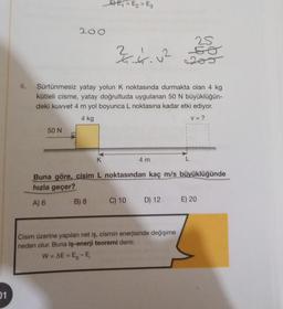 01
50 N
200
D
EE₁=E₂ > E3
Sürtünmesiz yatay yolun K noktasında durmakta olan 4 kg
kütleli cisme, yatay doğrultuda uygulanan 50 N büyüklüğün-
deki kuvvet 4 m yol boyunca L noktasına kadar etki ediyor.
V = ?
4 kg
2
3.4.0²
B) 8
4 m
K
Buna göre, cisim L noktasından kaç m/s büyüklüğünde
hızla geçer?
A) 6
25
50
=205
C) 10 D) 12
Cisim üzerine yapılan net iş, cismin enerjisinde değişime
neden olur. Buna iş-enerji teoremi denir.
W = AE = E₂-E₁
E) 20