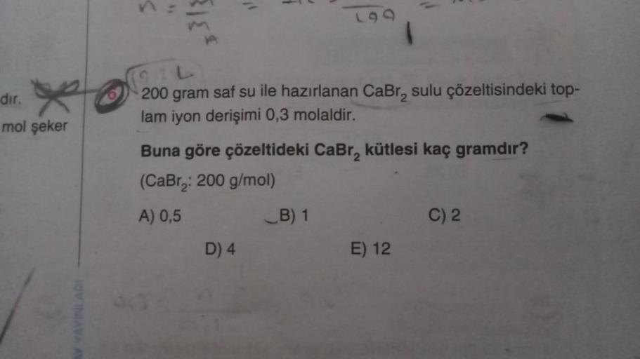 dir. X
mol şeker
AY YAYINLARI
A
COL
200 gram saf su ile hazırlanan CaBr₂ sulu çözeltisindeki top-
lam iyon derişimi 0,3 molaldir.
19
Buna göre çözeltideki CaBr₂ kütlesi kaç gramdır?
(CaBr₂: 200 g/mol)
A) 0,5
D) 4
B) 1
E) 12
C) 2