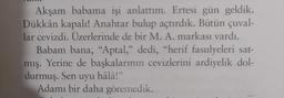 Akşam babama işi anlattım. Ertesi gün geldik.
Dükkân kapalı! Anahtar bulup açtırdık. Bütün çuval-
lar cevizdi. Üzerlerinde de bir M. A. markası vardı.
Babam bana, "Aptal," dedi, "herif fasulyeleri sat-
mış. Yerine de başkalarının cevizlerini ardiyelik dol-
durmuş. Sen uyu hâlâ!"
Adamı bir daha göremedik.