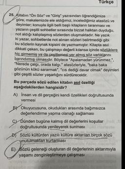 Türkçe
25. Kitabın "Ön Söz" ve "Giriş" yazısından öğrendiğimize
göre, makalemizde ele aldığımız, incelediğimiz atasözü ve
deyimler; konuyla ilgili belli başlı kitapların taranması ve
yazarın çeşitli sohbetler sırasında bizzat halktan duyduğu,
not aldığı kalıplaşmış sözlerden oluşmaktadır. Ne yazık
ki yazar, sohbetlerde not alınan sözleri belirtmediği gibi
bu sözlerin kaynak kişisini de yazmamıştır. Kitapta asıl
dikkati çeken, bu çalışmayı değerli kılansa içinde sözlüklere
hiç girmemiş ya da çeşitlemesi yer almış söz varlıklarını
barındırmış olmasıdır. Böylece "Apalamadan yürünmez.",
"Nerede çalgı, orada kalgı." atasözleriyle, "baka baka
gözünün kökü sararmak", "cis dediği davar olmak" deyimleri
gibi çeşitli sözler yaşarlığını sürdürecektir.
Bu parçada sözü edilen kitabın asıl özelliği
aşağıdakilerden hangisidir?
A) İnsan ve dil gerçeğini kendi özellikleri doğrultusunda
vermesi
BY Okuyucusuna, okudukları arasında bağımsızca
değerlendirme yapma olanağı sağlaması
C) Dünden bugüne kalmış dil değerlerini koşullar S
doğrultusunda yenileyerek sunması
D) Sözlü kültürden yazılı kültüre aktarılan birçok sözü
unutulmaktan kurtarması
naino maseh
E) Sözlü geleneği oluşturan dil değerlerinin aktarımıyla
yaşamı zenginleştirmeye çalışması
gay
algsa