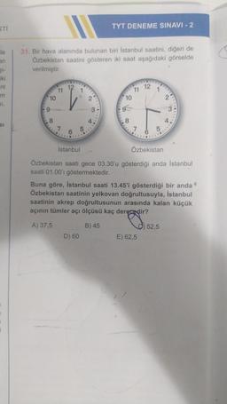 STI
ile
an
iki
nt
m
SI,
SI
|
31. Bir hava alanında bulunan biri İstanbul saatini, diğeri de
Özbekistan saatini gösteren iki saat aşağıdaki görselde
verilmiştir.
10
8
11
7
12
6
91
2
D) 60
TYT DENEME SINAVI - 2
3
10
8
11
12
16
İstanbul
Özbekistan saati gece 03.30'u gösterdiği anda İstanbul
saati 01.00'ı göstermektedir.
5
Özbekistan
Buna göre, İstanbul saati 13.45'i gösterdiği bir anda
Özbekistan saatinin yelkovan doğrultusuyla, İstanbul
saatinin akrep doğrultusunun arasında kalan küçük
açının tümler açı ölçüsü kaç derecedir?
A) 37,5
B) 45
E) 62,5
52,5
C