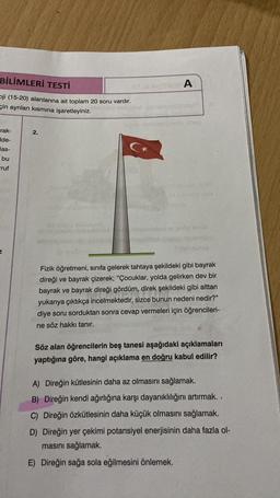 BİLİMLERİ TESTİ
ji (15-20) alanlarına ait toplam 20 soru vardır.
çin ayrılan kısmına işaretleyiniz.
rak-
Ide-
las-
bu
ruf
2.
C*
A
Fizik öğretmeni, sınıfa gelerek tahtaya şekildeki gibi bayrak
direği ve bayrak çizerek; "Çocuklar, yolda gelirken dev bir
bayrak ve bayrak direği gördüm, direk şekildeki gibi alttan
yukarıya çıktıkça incelmektedir, sizce bunun nedeni nedir?"
diye soru sorduktan sonra cevap vermeleri için öğrencileri-
ne söz hakkı tanır.
Söz alan öğrencilerin beş tanesi aşağıdaki açıklamaları
yaptığına göre, hangi açıklama en doğru kabul edilir?
A) Direğin kütlesinin daha az olmasını sağlamak.
B) Direğin kendi ağırlığına karşı dayanıklılığını artırmak..
C) Direğin özkütlesinin daha küçük olmasını sağlamak.
D) Direğin yer çekimi potansiyel enerjisinin daha fazla ol-
masını sağlamak.
E) Direğin sağa sola eğilmesini önlemek.