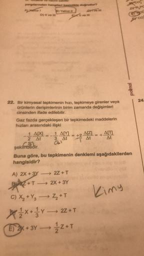 yargılerden hangisinde doğrudur?
By Yatinuez
Dy # ven
22. Bir kimyasal tepkimenin hızı, tepkimeye girenler veya
ürünlerin derişimlerinin birim zamanda değişimleri
cinsinden ifade edilebilir.
Gaz fazda gerçekleşen bir tepkimedeki maddelerin
hızları arasında