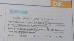 ve
222 ÖRNEK-18
DIF
05
SO₂(g) + 1/2O₂(g) —
O₂(g) → SO₂(g) AH° = -48 kJ
tepkimesine göre bir miktar SO, gazının %25'i tepkimeye girdi-
ğinde 24 kilojoule enerji açığa çıkmaktadır.
Buna göre, başlangıçtaki SO, gazı 0 °C ve 1 atm basınç al-
tında kaç litre hacim kaplar?
A) 5,6
B) 11,2
C) 22,4 D) 33,6
E) 44,8