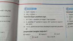 suda) + 2H₂O(s)
okimesinde or-
en en az 2 mol
I ve II
222 ÖRNEK-33
1. CaO + H₂O(s) →
-
2. CO₂ + H₂O(s) →
Yukarıda oluşan çözeltilerle ilgili,
I. 25 °C'de 1. çözeltinin pH değeri 7'den büyüktür.
II. 2. çözeltide H* iyonlarının sayısı, OH iyonlarının sayısın-
dan azdır.
III. 1 ve 2. çözelti karıştırılırsa nötralleşme tepkimesi gerçekle-
şir.
yargılarından hangileri doğrudur?
A) Yalnız I
B) Yalnız II
B)₁
D) I ve III
C) I ve II
E) I, II ve III
ÖRNE
Nötralleşm
1. Tepkim
II. Asidin
şur.
III. Ekzot
yargıları
A) Yalnız