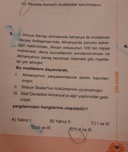 E Mustafa Kemal'in Anafartalar savunmasını
3.
1. Dünya Savaşı sonrasında Almanya ile imzalanan
Versay Antlaşması'nda, Almanya'da zorunlu asker-
liğin kaldırılması, Alman ordusunun 100 bin kişiye
indirilmesi, deniz kuvvetlerinin sınırlandırılması ve
Almanya'nın savaş tazminatı ödemesi gibi madde-
ler yer almıştır.
Bu maddelere dayanılarak;
I. Almanya'nın parçalanmasına zemin hazırlan-
mıştır.
II. Wilson İlkeleri'nin hükümlerine uyulmamıştır.
III. İtilaf Devletleri Almanya'ya ağır yaptırımlar getir-
miştir.
yargılarından hangilerine ulaşılabilir?
A) Yalnızl
B) Yalnız II
D) II ve III
ETI, I ve III
C) I ve III
ÇÖZ KAZAN
139
6.