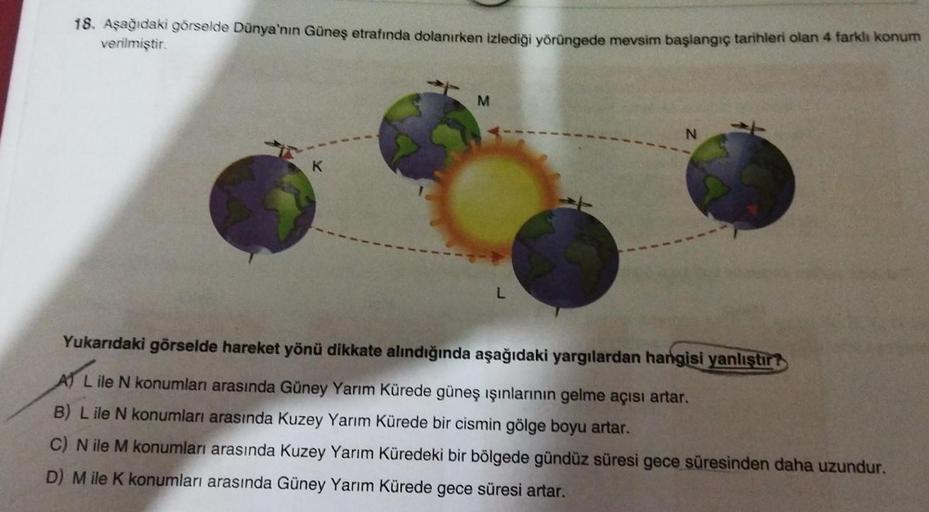 18. Aşağıdaki görselde Dünya'nın Güneş etrafında dolanırken izlediği yörüngede mevsim başlangıç tarihleri olan 4 farklı konum
verilmiştir.
K
M
L
N
Yukarıdaki görselde hareket yönü dikkate alındığında aşağıdaki yargılardan hangisi yanlıştır
A L ile N konuml