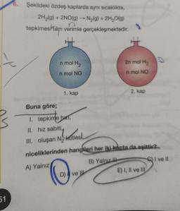 51
Şekildeki özdeş kaplarda aynı sıcaklıkta,
2H₂(g) + 2NO(g) →→ N₂(g) + 2H₂O(g)
tepkimesi tam verimle gerçekleşmektedir.
n mol H₂
n mol NO
1. kap
2n mol H₂
n mol NO
D) ve
2. kap
Buna göre;
1. tepkime but,
h
II. hız sabiti,
III. oluşan N₂ kutles
niceliklerinden hangileri her iki kapta da eşittir?
B) Yalnız
A) Yalnız
C) I ve Il
E) I, II ve III