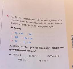 4. F₂, Cl₂, Br₂ ametallerinin elektron alma eğilimleri F₂ >
Cl₂> Br₂ şeklinde sıralanmaktadır. F- ve Br iyonları-
nın bulunduğu bir kaba Cl₂ gazı gönderiliyor.
Bu kapta;
1. Cl₂ +2e → 2C1-
II. 2Br Br₂ + 2e-
III. 2F- -
F₂ + 2e-
2
yukarıda verilen yarı tepkimelerden hangilerinin
gerçekleşmesi beklenir?
A) Yalnız I
D) I ve II
B) Yalnız II
C) Yalnız III
E) II ve III
LEKTROKİMYA