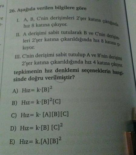 ru
26. Aşağıda verilen bilgilere göre
I. A, B, C'nin derişimleri 2'şer katına çıktığında
hız 8 katına çıkıyor.
II. A derişimi sabit tutularak B ve C'nin derişim-
leri 2'şer katına çıkarıldığında hız 8 katına çı-
kıyor.
III. C'nin derişimi sabit tutulup A v