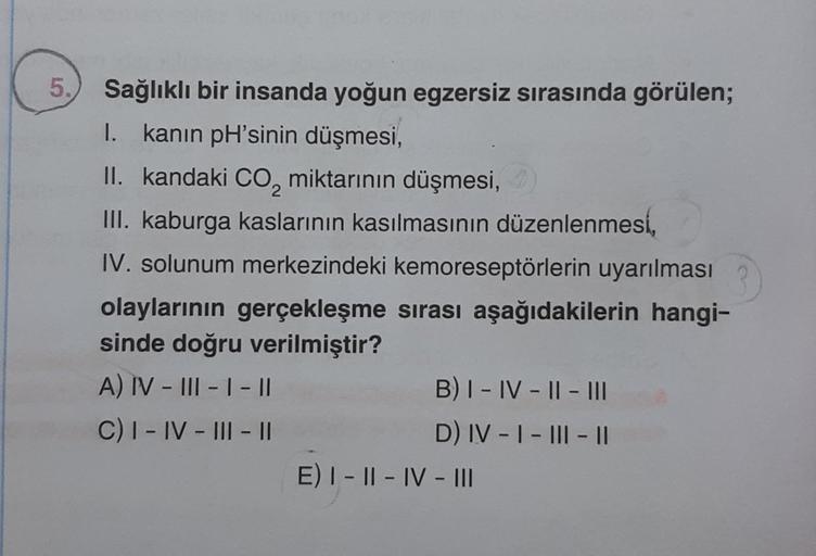 5.
Sağlıklı bir insanda yoğun egzersiz sırasında görülen;
I. kanın pH'sinin düşmesi,
II. kandaki CO₂ miktarının düşmesi,)
III. kaburga kaslarının kasılmasının düzenlenmesi,
IV. solunum merkezindeki kemoreseptörlerin uyarılması
olaylarının gerçekleşme sıras