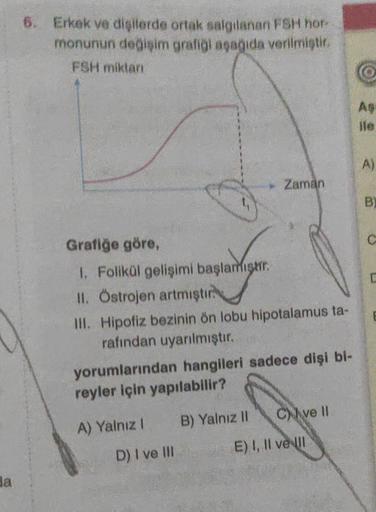 Ba
6. Erkek ve dişilerde ortak salgılanan FSH hor-
monunun değişim grafiği aşağıda verilmiştir.
FSH miktarı
Grafiğe göre,
1. Folikül gelişimi başlamıştır.
II. Östrojen artmıştır
III. Hipofiz bezinin ön lobu hipotalamus ta-
rafından uyarılmıştır.
▸ Zaman
yo