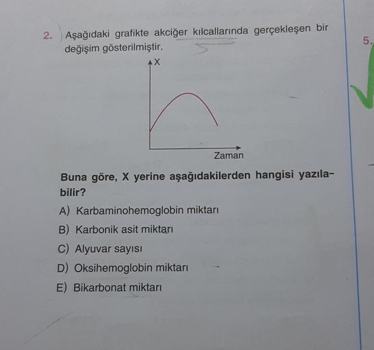2. Aşağıdaki grafikte akciğer kılcallarında gerçekleşen bir
değişim gösterilmiştir.
AX
Zaman
Buna göre, X yerine aşağıdakilerden hangisi yazıla-
bilir?
A) Karbaminohemoglobin miktarı
B) Karbonik asit miktarı
C) Alyuvar sayısı
D) Oksihemoglobin miktarı
E) B