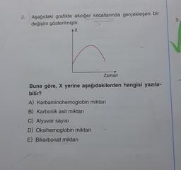 2. Aşağıdaki grafikte akciğer kılcallarında gerçekleşen bir
değişim gösterilmiştir.
AX
Zaman
Buna göre, X yerine aşağıdakilerden hangisi yazıla-
bilir?
A) Karbaminohemoglobin miktarı
B) Karbonik asit miktarı
C) Alyuvar sayısı
D) Oksihemoglobin miktarı
E) Bikarbonat miktarı
5.