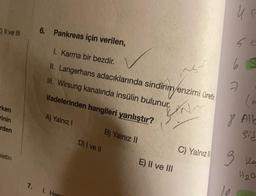 C) II ve III
rken
rinin
rden
pietin
6. Pankreas için verilen,
1. Karma bir bezdir.
II. Langerhans adacıklarında sindirim enzimi üretic
III. Wirsung kanalında insülin bulunur.
ifadelerinden hangileri yanlıştır?
fin
A) Yalnız I
7. 1. Hen
D) I ve II
B) Yalnız II
E) II ve III
C) Yalnız
U P
2
(en
8 Alb
sis
3 ka
H₂0
10