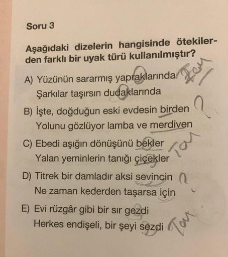 Soru 3
Aşağıdaki dizelerin hangisinde ötekiler-
den farklı bir uyak türü kullanılmıştır?
A) Yüzünün sararmış yapraklarında
Şarkılar taşırsın dudaklarında
B) İşte, doğduğun eski evdesin birden
Yolunu gözlüyor lamba ve merdiven
C) Ebedi aşığın dönüşünü bekle