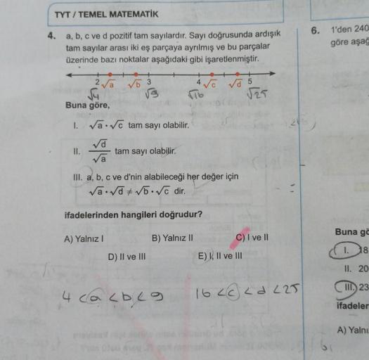 TYT / TEMEL MATEMATİK
4.
a, b, c ve d pozitif tam sayılardır. Sayı doğrusunda ardışık
tam sayılar arası iki eş parçaya ayrılmış ve bu parçalar
üzerinde bazı noktalar aşağıdaki gibi işaretlenmiştir.
2√√a
√4
II.
Buna göre,
1. √ √c tam sayı olabilir.
√d
√a
√5