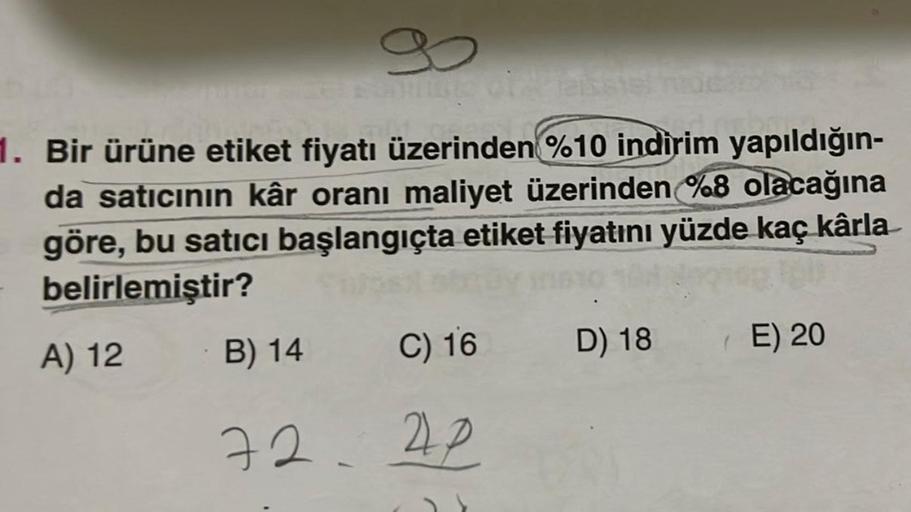 1. Bir ürüne etiket fiyatı üzerinden %10 indirim yapıldığın-
da satıcının kâr oranı maliyet üzerinden %8 olacağına
göre, bu satıcı başlangıçta etiket fiyatını yüzde kaç kârla
belirlemiştir?
A) 12
B) 14
72.
C) 16
22
D) 18
E) 20