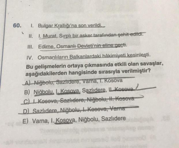 60.
1. Bulgar Krallığı'na son verildi.
II. I. Murat, Sırplı bir asker tarafından şehit edildi.
III. Edirne, Osmanlı Devleti'nin eline geçti.
IV. Osmanlıların Balkanlardaki hâkimiyeti kesinleşti.
Bu gelişmelerin ortaya çıkmasında etkili olan savaşlar,
aşağı