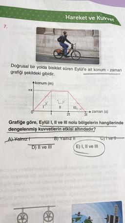 7.
e
Doğrusal bir yolda bisiklet süren Eylül'e ait konum - zaman
grafiği şekildeki gibidir.
konum (m)
A
2X
||
+X
Hareket ve Kuvvet
D) II ve III
2t
mped anoxgideb nogipab
neb nevietet Ulkom
→ zaman (s)
3t
Grafiğe göre, Eylül I, II ve III nolu bölgelerin hangilerinde
dengelenmiş kuvvetlerin etkisi altındadır?
BHOPPATS COVE
A) Yalnız t
B) Yalnız II
mnohoa
E) I, II ve III
exhaosy innelamtasis telipish negerpu ell lab
noe obvenab 18.18hinsisbys nebmüolo
le risqsy iyeneb sbnissneo ya
on
neb naxeipeb siampsd snelaid
C)ive t
melsög
hobaits
emipsa
exaceb
TEEB