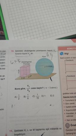 molan
20 cm
vardır.
Cözün-
Dirakıl-
içeri-
de kap
m ol-
tür?
acim
10. Şekildeki dikdörtgenler prizmasının hacmi V₁.
kürenin hacmi V, dir.
L=16,
E
Dikdörtgenler
Prizması
2 cm
Buna göre,
A)=1/12/2 B)
2 cm
V₁
1
8
C)
Küre
oranı kaçtır? (π = 3 alınız.)
1
16
r=4 cm
D) 1
E) 2
Bilgi
Sabit sıcaklık ve basit
Özkütle(d)
11. Şekildeki K, L ve M kaplarına eşit miktarda su
boşaltılıyor.
KONUYU
0
●
Özkütle(d)
0
grafikleri elde edi
Özkütle farkında
. Yumurtanın ta
• Ebru sanatı
Kaliteli porse
Kuyumculukt
Petrolden, b
edilmesi
Kan ve idra
Örnel
Özkütlesi 2d
herhangi bir