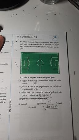 depolanan
zama
li esneklik
3
-11
₁
Bms)
3½/2
Si veri-
anarak
nerjiler
laki kı-
bry Yayınları
TYT Deneme -09
4.
Başlangıç
Bir futbol maçında Alen, K noktasında iken ayağın-
daki topu L noktasındaki Leni'ye havadan pas atıyor.
Leni de M noktasındaki Murathan'a havadan pas ati-
yor.
|KL|=10 m ve |LM| =24 m olduğuna göre;
1. Topun K'den M'ye ulaşmasında aldığı yol 28 m
olabilir.
II. Topun K'den M'ye ulaşmasında yer değiştirme
büyüklüğü 26 m'dir.
III. Top K'den L'ye 3 saniyede, L'den M'ye 7 saniyede
gelirse ortalama hızı 2,6 m/s olur.
yargılarından hangileri doğrudur?
A) Yalnız I
D) I ve III
B) Yalnız III
19
C) I ve II
E) I, II ve III