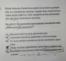 5.
Büyük Selçuklu Devleti ikta sistemi ile sınırlarını genişlet-
miş, bu topraklarda toplanan vergileri bazı memurlarına
maaş olarak dağıtmış, artan vergilerle de ikta yöneticisin-
den atlı asker beslemesini istemiştir.
Bu sistem ile aşağıdaki kazançlardan hangisinin elde
edilemeyeceği savunulur?
ters
A) Tarımsal üretimde artış gözlemlenmesi
B) Hazineden harcáma yapılmadan ordu kurulması
En ücra yerleşim sahalarına devlet otoritesinin taşın-
ması
Saray ve divan teşkilatlarının güvenliğinin sağlanması
E Toprakların boş kalması önlenerek sosyal refahın art
tırılması premis devanting