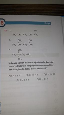 6
12. I.
II.
III.
OH
T
CHg – CH, - CH2-CH2-CH,
OH
CH3
I
I
CH3-CH-CH2 - CH2
CH3
I
CH3-C-CH₂-OH
I
CH3
Yukarıda verilen alkollerin aynı koşullardaki kay-
nama noktalarının karşılaştırılması aşağıdakiler-
den hangisinde doğru olarak verilmiştir?
A) | > | > |||
B) I > III > II
Kimya
D) || > ||| > |
C) || > | > III
E) III > | > |