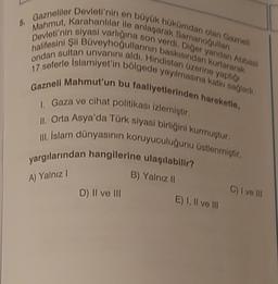 5. Gazneliler Devleti'nin en büyük hükümdarı olan Gazneli
Mahmut, Karahanlılar ile anlaşarak Samanoğullanı
Devleti'nin siyasi varlığına son verdi. Diğer yandan Abbasi
halifesini Şii Büveyhoğullarının baskısından kurtararak
ondan sultan unvanını aldı. Hindistan üzerine yaptığı
17 seferle Islamiyet'in bölgede yayılmasına katkı sağladı.
Gazneli Mahmut'un bu faalliyetlerinden hareketle,
I. Gaza ve cihat politikası izlemiştir.
II. Orta Asya'da Türk siyasi birliğini kurmuştur.
III. İslam dünyasının koruyuculuğunu üstlenmiştir.
yargılarından hangilerine ulaşılabilir?
B) Yalnız II
A) Yalnız I
D) II ve III
E) I, II ve III
C) I ve Ill