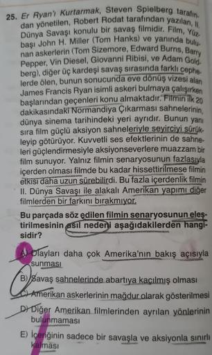 25. Er Ryan'ı Kurtarmak, Steven Spielberg tarafın
dan yönetilen, Robert Rodat tarafından yazılan, II.
Dünya Savaşı konulu bir savaş filmidir. Film, Yüz-
başı John H. Miller (Tom Hanks) ve yanında bulu-
nan askerlerin (Tom Sizemore, Edward Burns, Barry
Pepp