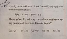 21. xyz üç basamaklı sayı olmak üzere P(xyz) aşağıdaki
şekilde tanımlanıyor.
P(xyz) = 10.x + 50.y + 5.z
Buna göre, P(xyz) = xyz koşulunu sağlayan xyz
üç basamaklı sayıların toplamı kaçtır?
A) 724 B) 735 C) 740 D) 748
E) 756