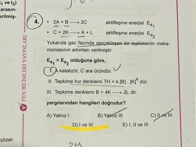 ₁ ve t₂)
arasın-
erilmiş-
çözel-
✔FEN BİLİMLERİ YAYINLARI
4.
● 2A + B 2C
• C+ 2K-A+L
Yukarıda gaz fazında gerçekleşen bir tepkimenin meka-
nizmasının adımları verilmiştir.
Ea₁ > Ea olduğuna göre,
aktifleşme enerjisi Ea₁
aktifleşme enerjisi Ea₂
katalizör, C