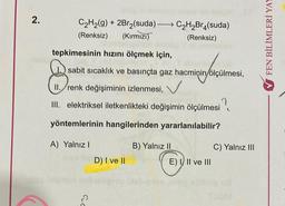 2.
C₂H₂(g) + 2Br₂(suda) C₂H₂Br4(suda)
(Renksiz) (Kırmızı)
(Renksiz)
Teor
-
tepkimesinin hızını ölçmek için,
sabit sıcaklık ve basınçta gaz hacminin/ölçülmesi,
8
II.
III. elektriksel iletkenlikteki değişimin ölçülmesi
yöntemlerinin hangilerinden yararlanılabilir?
A) Yalnız I
renk değişiminin izlenmesi,
D) I ve II
B) Yalnız II
E) I II ve III
C) Yalnız III
FEN BİLİMLERİ YAY