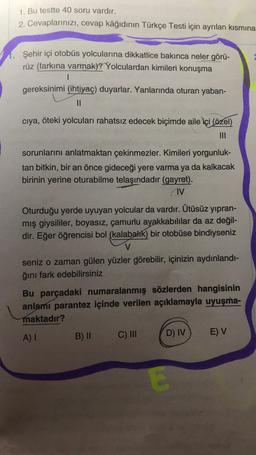 1. Bu testte 40 soru vardır.
2. Cevaplarınızı, cevap kâğıdının Türkçe Testi için ayrılan kısmına
Şehir içi otobüs yolcularına dikkatlice bakınca neler görü-
rüz (farkına varmak)? Yolculardan kimileri konuşma
I
gereksinimi (ihtiyaç) duyarlar. Yanlarında oturan yaban-
||
cıya, öteki yolcuları rahatsız edecek biçimde aile içi (özel)
sorunlarını anlatmaktan çekinmezler. Kimileri yorgunluk-
tan bitkin, bir an önce gideceği yere varma ya da kalkacak
birinin yerine oturabilme telaşındadır (gayret).
AV
Oturduğu yerde uyuyan yolcular da vardır. Ütüsüz yıpran-
mış giysililer, boyasız, çamurlu ayakkabılılar da az değil-
dir. Eğer öğrencisi bol (kalabalık) bir otobüse bindiyseniz
V
seniz o zaman gülen yüzler görebilir, içinizin aydınlandı-
ğını fark edebilirsiniz
Bu parçadaki numaralanmış sözlerden hangisinin
anlamı parantez içinde verilen açıklamayla uyuşma-
maktadır?
A) I
B) II
C) III
D) IV
E
E) V