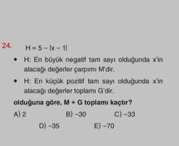 24.
H= 5-lx-11
•
H: En büyük negatif tam sayı olduğunda x'in
alacağı değerler çarpımı M'dir.
• H: En küçük pozitif tam sayı olduğunda x'in
alacağı değerler toplamı G'dir.
olduğuna göre, M + G toplamı kaçtır?
A) 2
B) -30
C) -33
D) -35
E) -70