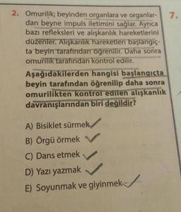 2. Omurilik; beyinden organlara ve organlar-
dan beyne impuls iletimini sağlar. Ayrıca
bazı refleksleri ve alışkanlık hareketlerini
düzenler. Alışkanlık hareketleri başlangıç-
ta beyin tarafından öğrenilir. Daha sonra
omurilik tarafından kontrol edilir.
Aşağıdakilerden
hangisi başlangıçta
beyin tarafından öğrenilip daha sonra
omurilikten kontrol edilen alışkanlık
davranışlarından biri değildir?
A) Bisiklet sürmek
B) Örgü örmek
C) Dans etmek
D) Yazı yazmak
E) Soyunmak ve giyinmek
7.