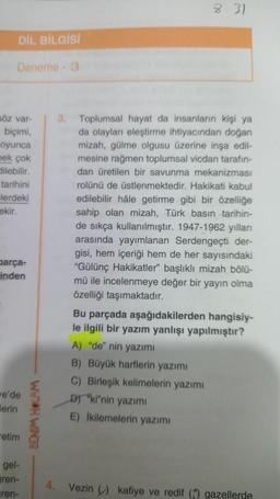 DİL BİLGİSİ
Deneme - 3
söz var-
biçimi,
oyunca
pek çok
dilebilir.
tarihini
lerdeki
ekir.
parça-
inden
we'de
erin
etim
gel-
ren-
ren-
BENIM HOCAM
8.31
3. Toplumsal hayat da insanların kişi ya
da olayları eleştirme ihtiyacından doğan
mizah, gülme olgusu üzerine inşa edil-
mesine rağmen toplumsal vicdan tarafın-
dan üretilen bir savunma mekanizması
rolünü de üstlenmektedir. Hakikati kabul
edilebilir hâle getirme gibi bir özelliğe
sahip olan mizah, Türk basın tarihin-
de sıkça kullanılmıştır. 1947-1962 yılları
arasında yayımlanan Serdengeçti. der-
gisi, hem içeriği hem de her sayısındaki
"Gülünç Hakikatler" başlıklı mizah bölü-
mü ile incelenmeye değer bir yayın olma
özelliği taşımaktadır.
Bu parçada aşağıdakilerden hangisiy-
le ilgili bir yazım yanlışı yapılmıştır?
A) "de" nin yazımı
B) Büyük harflerin yazımı
C) Birleşik kelimelerin yazımı
D) "ki"nin yazımı
E) İkilemelerin yazımı
4. Vezin) kafiye ve redif ( gazellerde