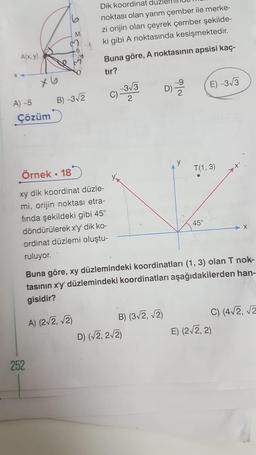 A(x, y)
A)-5
x6
Çözüm
252
M
B)-3√2
Dik koordinat düzl
noktası olan yarım çember ile merke-
zi orijin olan çeyrek çember şekilde-
ki gibi A noktasında kesişmektedir.
Örnek. 18
xy dik koordinat düzle-
mi, orijin noktası etra-
fında şekildeki gibi 45°
döndürülerek x'y' dik ko-
ordinat düzlemi oluştu-
ruluyor.
A) (2√2, √2)
Buna göre, A noktasının apsisi kaç-
tır?
C)
-3√3
2
D)=2/22
B) (3√2, √2)
D) (√2, 2√2)
y
Buna göre, xy düzlemindeki koordinatları (1, 3) olan T nok-
tasının x'y' düzlemindeki koordinatları aşağıdakilerden han-
gisidir?
E) -3√3
T(1, 3)
45°
C) (4√2, √2
E) (2√2, 2)