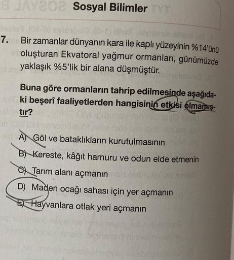 8 JAY202 Sosyal Bilimler TYT
hale (01-0) eytex 00 (6-1) hatalyiene otect a r
7. Bir zamanlar dünyanın kara ile kaplı yüzeyinin %14'ünü
oluşturan Ekvatoral yağmur ormanları, günümüzde
yaklaşık %5'lik bir alana düşmüştür.
Buna göre ormanların tahrip edilmesi