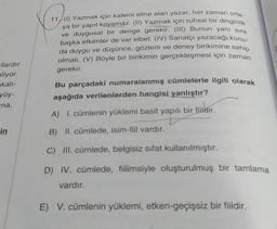 llardır
liyor.
kalı-
yüy-
ina,
in
11, (I) Yazmak için kalemi eline alan yazar, her zaman orta-
ya bir yapıt koyamaz. (II) Yazmak için ruhsal bir dinginlik
ve duygusal bir denge gerekir. (III) Bunun yanı sıra
başka etkenler de var elbet. (IV) Sanatçı yazacağı konu-
da duygu ve düşünce, gözlem ve deney birikimine sahip
olmalı. (V) Böyle bir birikimin gerçekleşmesi için zaman
gerekir.
Bu parçadaki numaralanmış cümlelerle ilgili olarak
aşağıda verilenlerden hangisi yanlıştır?
A) I. cümlenin yüklemi basit yapılı bir fiildir.
B) II. cümlede, isim-fiil vardır.
C) III. cümlede, belgisiz sifat kullanılmıştır.
D) IV. cümlede, fiilimsiyle oluşturulmuş bir tamlama
vardır.
E) V. cümlenin yüklemi, etken-geçişsiz bir fiildir.